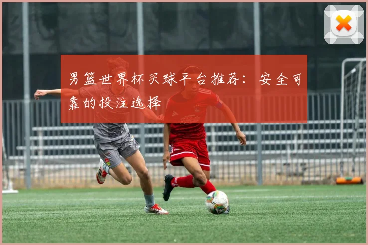 男篮世界杯买球平台推荐：安全可靠的投注选择