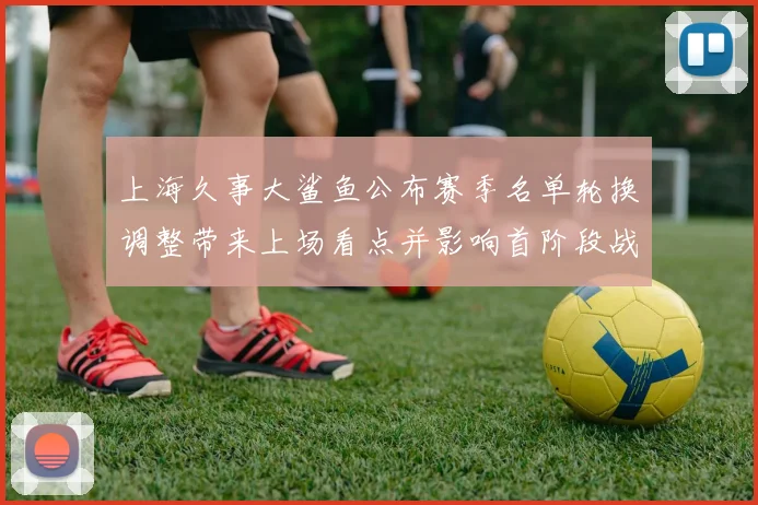 上海久事大鲨鱼公布赛季名单轮换调整带来上场看点并影响首阶段战术安排