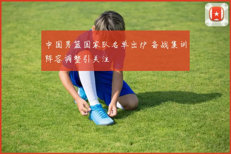 中国男篮国家队名单出炉 备战集训阵容调整引关注