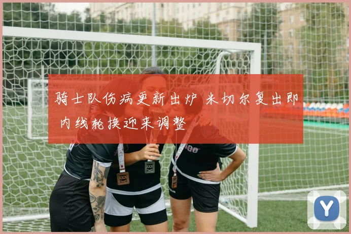 骑士队伤病更新出炉 米切尔复出即 内线轮换迎来调整