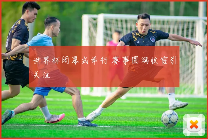 世界杯闭幕式举行 赛事圆满收官引关注
