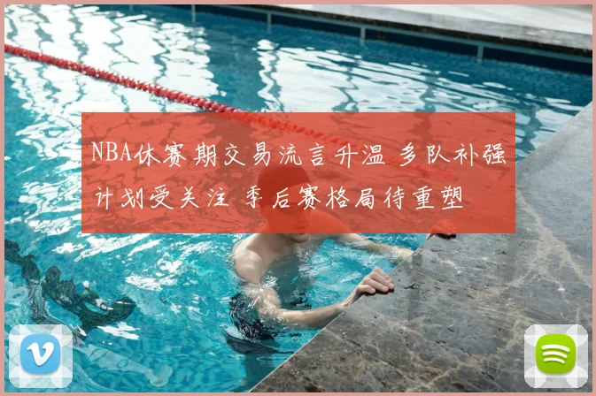NBA休赛期交易流言升温 多队补强计划受关注 季后赛格局待重塑