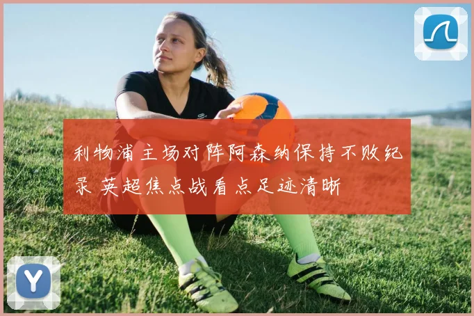 利物浦主场对阵阿森纳保持不败纪录 英超焦点战看点足迹清晰