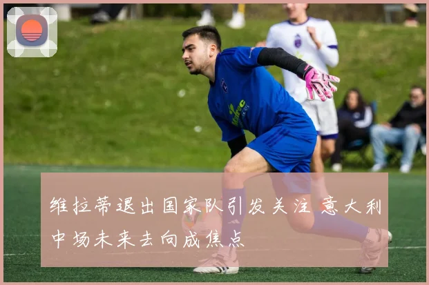 维拉蒂退出国家队引发关注 意大利中场未来去向成焦点
