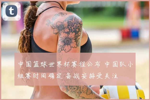 中国篮球世界杯赛程公布 中国队小组赛时间确定 备战安排受关注