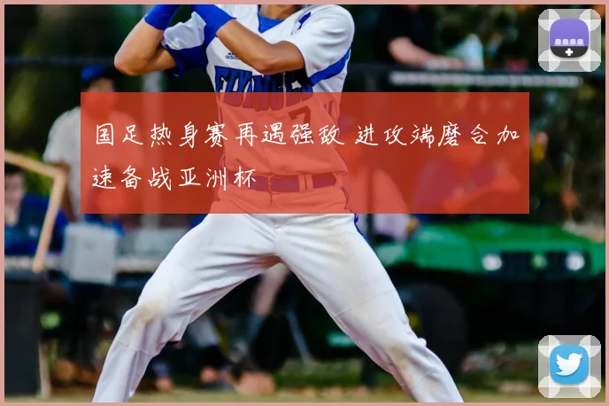 国足热身赛再遇强敌 进攻端磨合加速备战亚洲杯