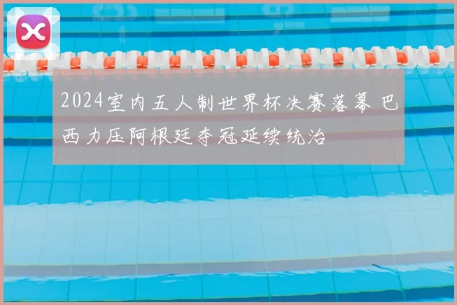 2024室内五人制世界杯决赛落幕 巴西力压阿根廷夺冠延续统治