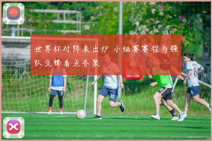 世界杯对阵表出炉 小组赛赛程与强队交锋看点齐聚