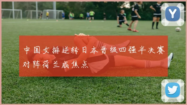 中国女排逆转日本晋级四强半决赛对阵荷兰成焦点