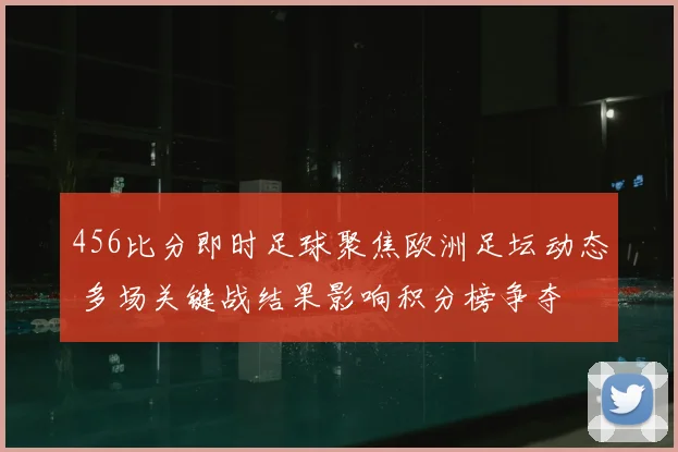 456比分即时足球聚焦欧洲足坛动态 多场关键战结果影响积分榜争夺