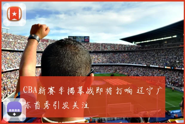 CBA新赛季揭幕战即将打响 辽宁广东首秀引发关注