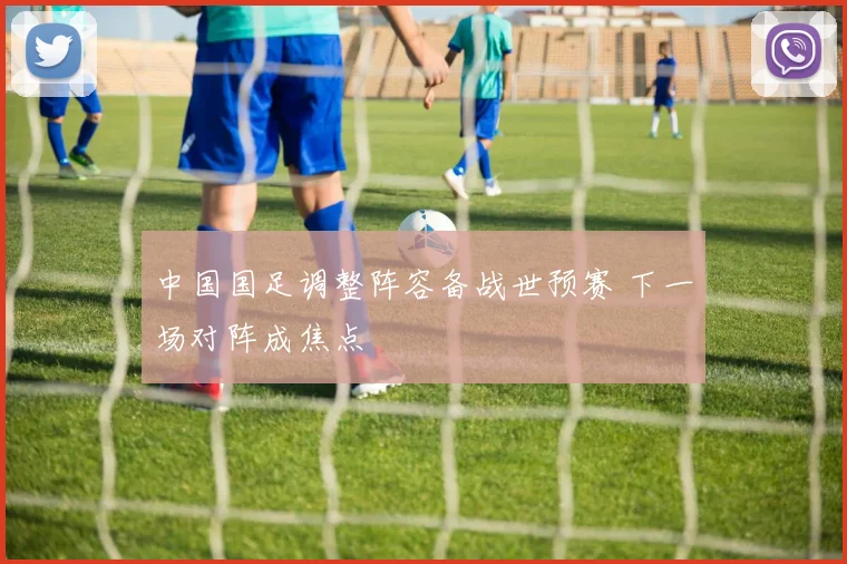 中国国足调整阵容备战世预赛 下一场对阵成焦点