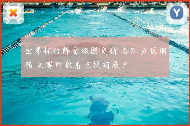 世界杯对阵晋级图更新 各队分区明确 决赛阶段看点提前展开