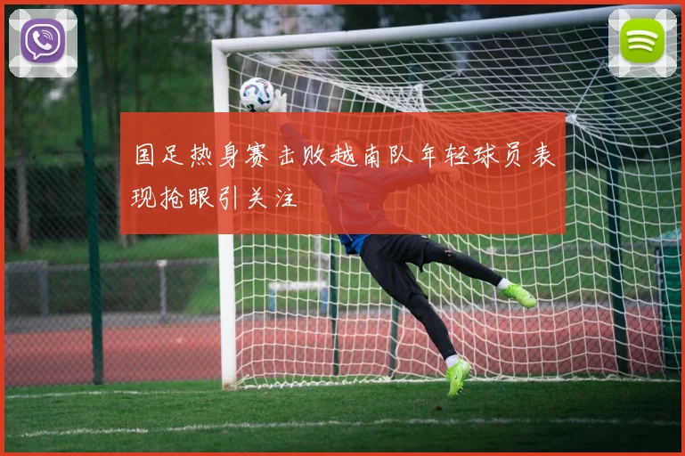 国足热身赛击败越南队年轻球员表现抢眼引关注