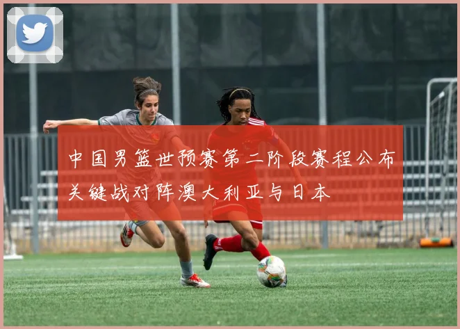 中国男篮世预赛第二阶段赛程公布关键战对阵澳大利亚与日本