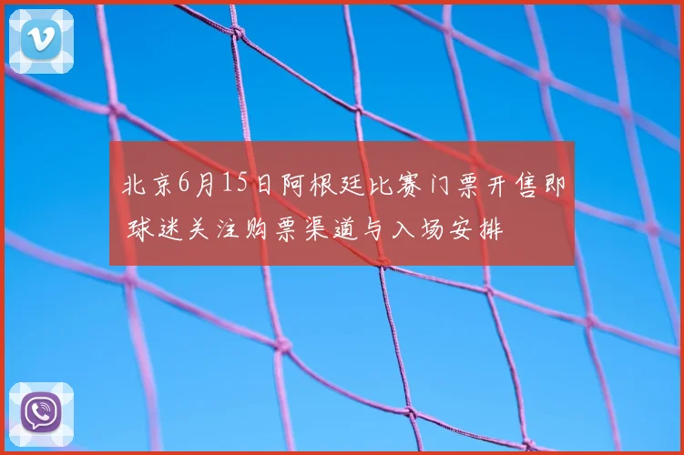 北京6月15日阿根廷比赛门票开售即 球迷关注购票渠道与入场安排