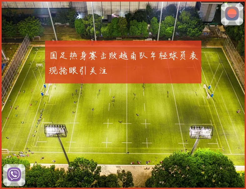 国足热身赛击败越南队年轻球员表现抢眼引关注