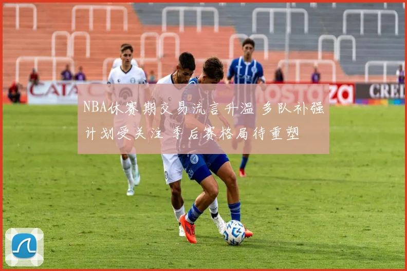 NBA休赛期交易流言升温 多队补强计划受关注 季后赛格局待重塑