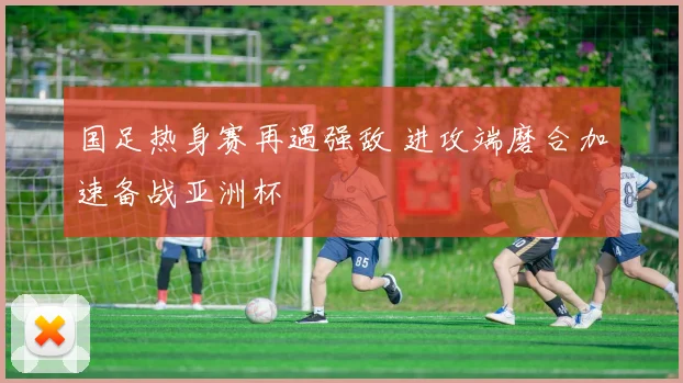 国足热身赛再遇强敌 进攻端磨合加速备战亚洲杯