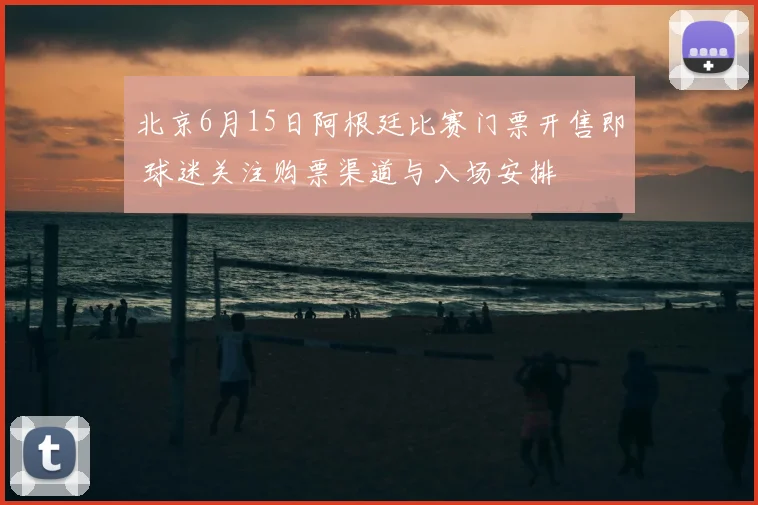 北京6月15日阿根廷比赛门票开售即 球迷关注购票渠道与入场安排