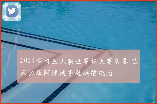 2024室内五人制世界杯决赛落幕 巴西力压阿根廷夺冠延续统治