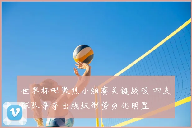 世界杯吧聚焦小组赛关键战役 四支球队争夺出线权形势分化明显