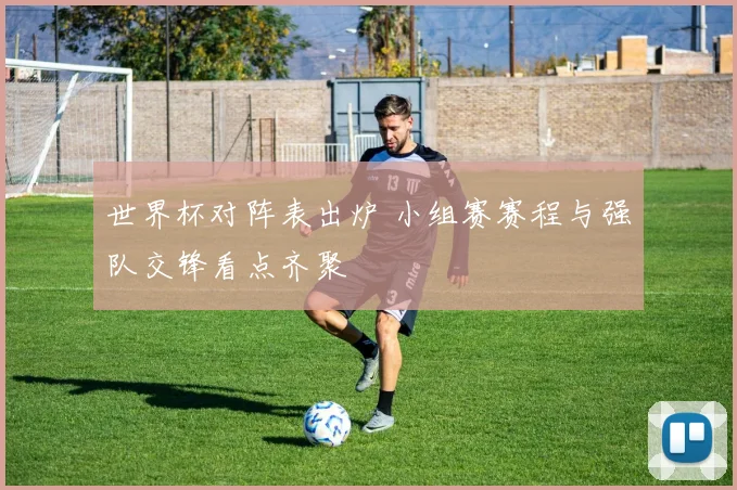 世界杯对阵表出炉 小组赛赛程与强队交锋看点齐聚