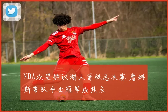 NBA众星热议湖人晋级总决赛 詹姆斯带队冲击冠军成焦点