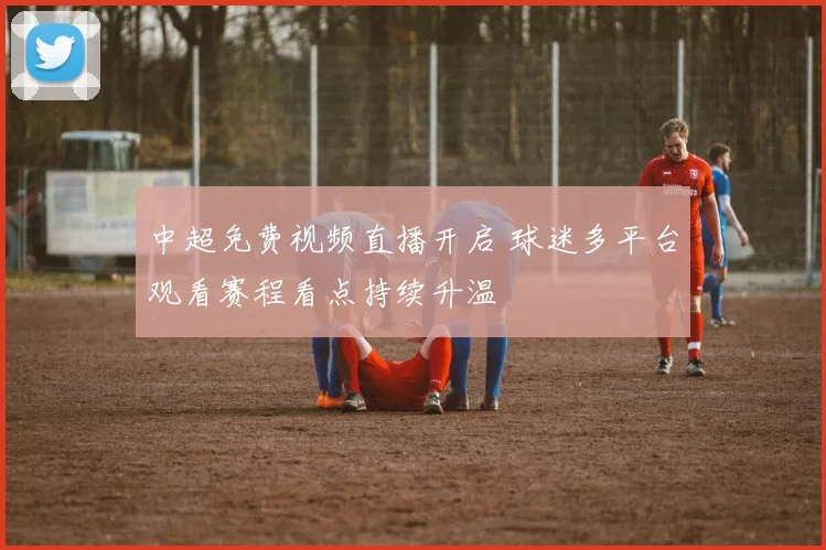 中超免费视频直播开启 球迷多平台观看赛程看点持续升温
