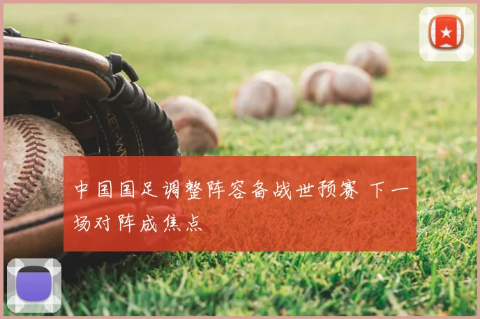 中国国足调整阵容备战世预赛 下一场对阵成焦点