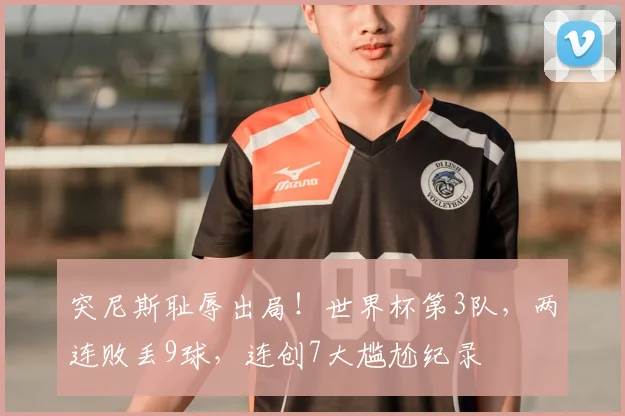 突尼斯耻辱出局!世界杯第3队,两连败丢9球,连创7大尴尬纪录