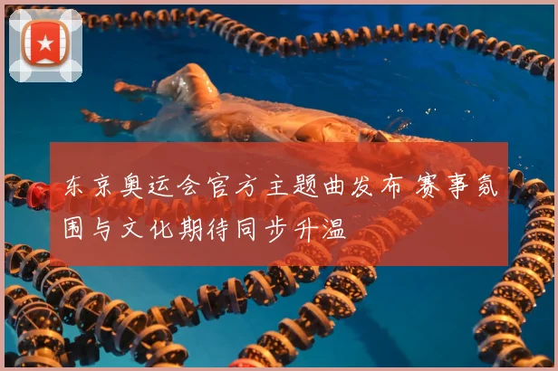 东京奥运会官方主题曲发布 赛事氛围与文化期待同步升温