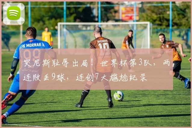 突尼斯耻辱出局!世界杯第3队,两连败丢9球,连创7大尴尬纪录