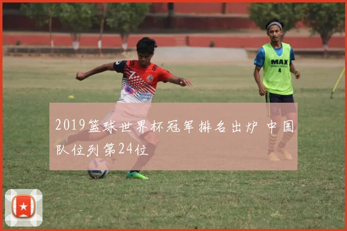 2019篮球世界杯冠军排名出炉 中国队位列第24位