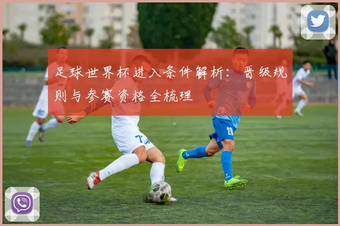 足球世界杯进入条件解析:晋级规则与参赛资格全梳理