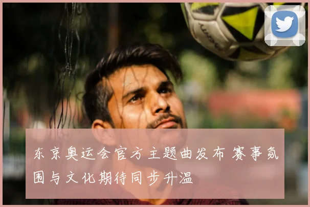 东京奥运会官方主题曲发布 赛事氛围与文化期待同步升温