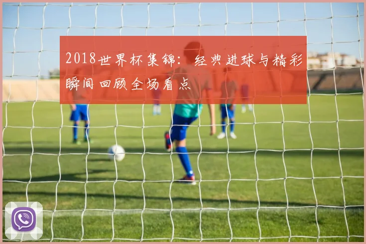 2018世界杯集锦:经典进球与精彩瞬间回顾全场看点