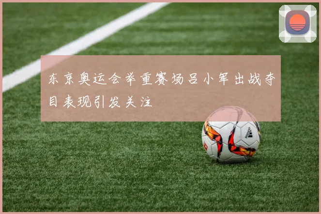 东京奥运会举重赛场吕小军出战夺目表现引发关注