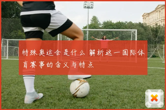 特殊奥运会是什么 解析这一国际体育赛事的含义与特点