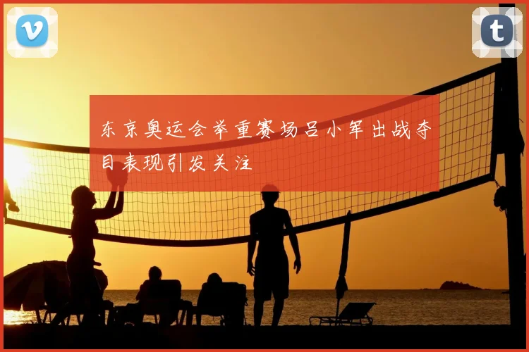 东京奥运会举重赛场吕小军出战夺目表现引发关注