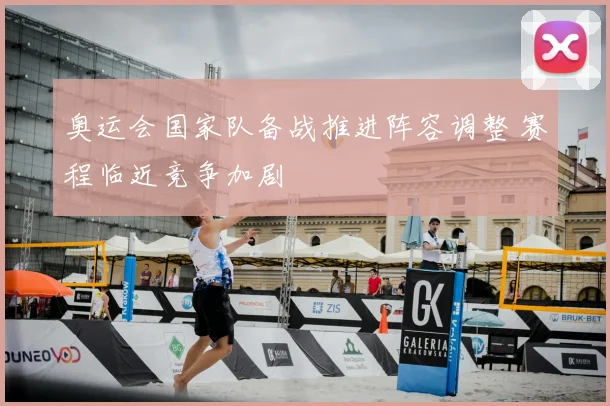奥运会国家队备战推进阵容调整 赛程临近竞争加剧