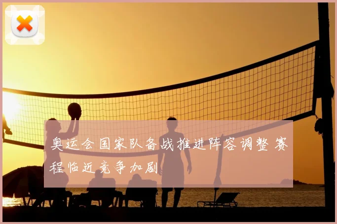 奥运会国家队备战推进阵容调整 赛程临近竞争加剧