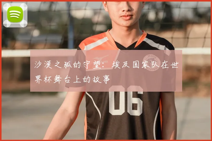 沙漠之狐的守望:埃及国家队在世界杯舞台上的故事